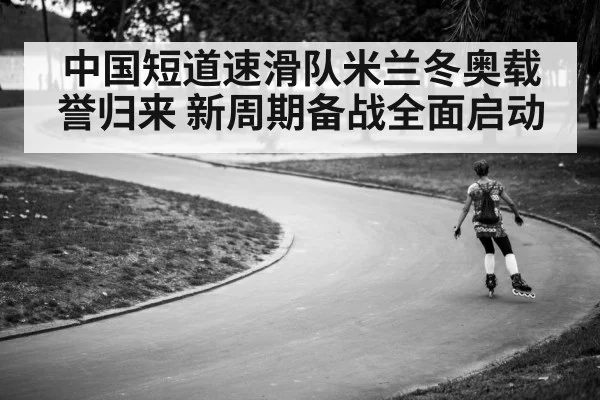 中国短道速滑队米兰冬奥载誉归来 新周期备战全面启动
