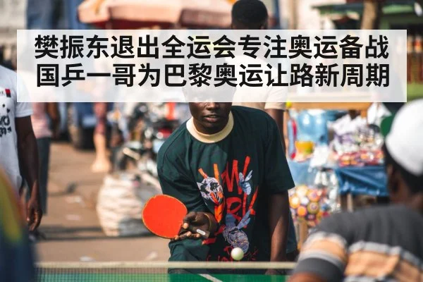 樊振东退出全运会专注奥运备战 国乒一哥为巴黎奥运让路新周期