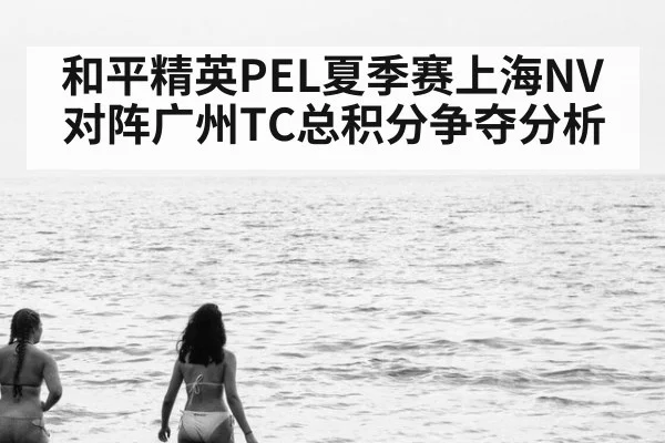和平精英PEL夏季赛上海NV对阵广州TC总积分争夺分析